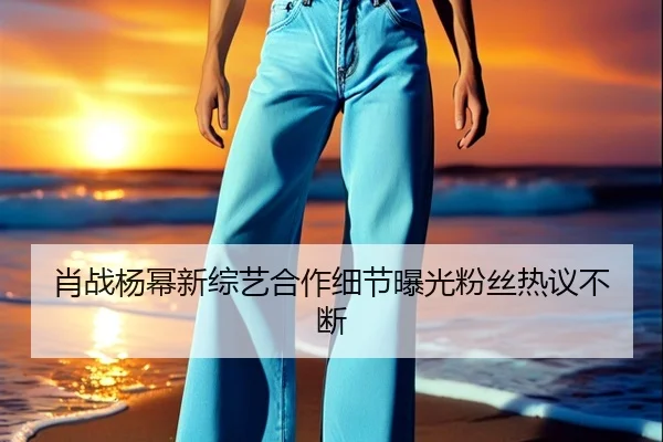 肖战杨幂新综艺合作细节曝光粉丝热议不断